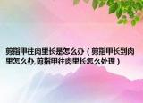 剪指甲往肉里长是怎么办（剪指甲长到肉里怎么办,剪指甲往肉里长怎么处理）