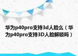 华为p40pro支持3d人脸么（华为p40pro支持3D人脸解锁吗）