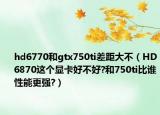 hd6770和gtx750ti差距大不（HD6870这个显卡好不好?和750ti比谁性能更强?）