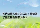 签合同被人骗了怎么办（被骗签了假工程合同怎么办）