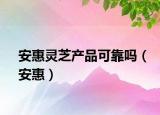 安惠灵芝产品可靠吗（安惠）