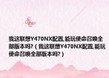 我这联想Y470NX配置,能玩使命召唤全部版本吗?（我这联想Y470NX配置,能玩使命召唤全部版本吗?）