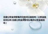 住房公积金贷款每月交的可以抵扣吗（公积金抵扣可以吗 住房公积金贷款可以每月公积金抵扣吗）
