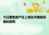 今日更新房产证上减名字要钱吗谁知道呢