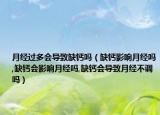 月经过多会导致缺钙吗（缺钙影响月经吗,缺钙会影响月经吗,缺钙会导致月经不调吗）