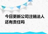 今日更新公司注销法人还有责任吗