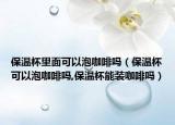保温杯里面可以泡咖啡吗（保温杯可以泡咖啡吗,保温杯能装咖啡吗）
