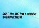 离婚在什么单位办理（离婚后需不需要单位登记呢）