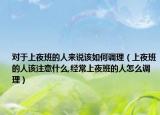 对于上夜班的人来说该如何调理（上夜班的人该注意什么,经常上夜班的人怎么调理）