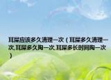 耳屎应该多久清理一次（耳屎多久清理一次,耳屎多久掏一次,耳屎多长时间掏一次）