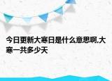 今日更新大寒日是什么意思啊,大寒一共多少天