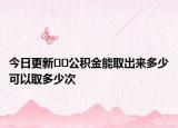 今日更新﻿﻿公积金能取出来多少可以取多少次