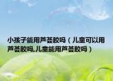 小孩子能用芦荟胶吗（儿童可以用芦荟胶吗,儿童能用芦荟胶吗）