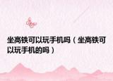 坐高铁可以玩手机吗（坐高铁可以玩手机的吗）