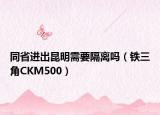 同省进出昆明需要隔离吗（铁三角CKM500）