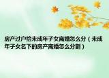 房产过户给未成年子女离婚怎么分（未成年子女名下的房产离婚怎么分割）