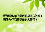 酷狗开通vip下载的歌是永久的吗（酷狗vip下载的歌是永久的吗）