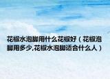 花椒水泡脚用什么花椒好（花椒泡脚用多少,花椒水泡脚适合什么人）