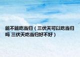 能不能吃当归（三伏天可以吃当归吗 三伏天吃当归好不好）