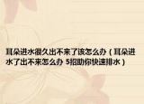 耳朵进水很久出不来了该怎么办（耳朵进水了出不来怎么办 5招助你快速排水）
