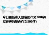 今日更新春天景色的作文300字(写春天的景色作文300字)