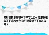 隐形眼镜总是取不下来怎么办（隐形眼镜取不下来怎么办,隐形眼镜卸不下来怎么办）