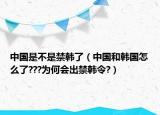 中国是不是禁韩了（中国和韩国怎么了???为何会出禁韩令?）