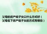 父母的房产给子女以什么方式好（父母名下房产给子女的方式有哪些）
