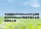 今日更新OPPOWatch2什么时候出OPPOWatch2智能手表什么时候发布上市
