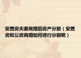 安置房夫妻离婚后房产分割（安置房和公房离婚如何进行分割呢）