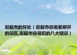 逛超市的坏处（逛超市你需要避开的误区,逛超市容易犯的八大错误）