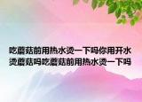 吃蘑菇前用热水烫一下吗你用开水烫蘑菇吗吃蘑菇前用热水烫一下吗
