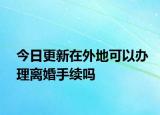 今日更新在外地可以办理离婚手续吗