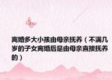 离婚多大小孩由母亲抚养（不满几岁的子女离婚后是由母亲直接抚养的）