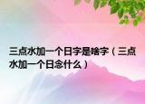 三点水加一个日字是啥字（三点水加一个日念什么）