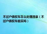 不过户债权车怎么处理违章（不过户债权车能买吗）