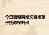 今日更新离婚又复婚孩子抚养权归谁