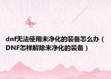 dnf无法使用未净化的装备怎么办（DNF怎样解除未净化的装备）
