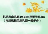 机箱风扇孔距10.5cm用型号几cm（电脑机箱风扇孔距一般多少）