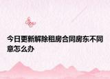 今日更新解除租房合同房东不同意怎么办