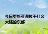 今日更新亚洲位于什么大陆的东部