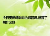 今日更新喝咖啡治感冒吗,感冒了喝什么好