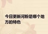 今日更新河粉是哪个地方的特色