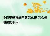 今日更新智能手环怎么用 怎么使用智能手环
