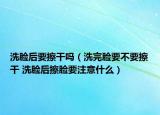 洗脸后要擦干吗（洗完脸要不要擦干 洗脸后擦脸要注意什么）