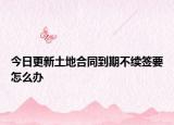 今日更新土地合同到期不续签要怎么办