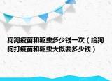 狗狗疫苗和驱虫多少钱一次（给狗狗打疫苗和驱虫大概要多少钱）