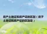房产土地证和房产证的区别（房子土地证和房产证的区别是）