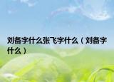 刘备字什么张飞字什么（刘备字什么）