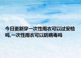 今日更新穿一次性雨衣可以过安检吗,一次性雨衣可以防病毒吗